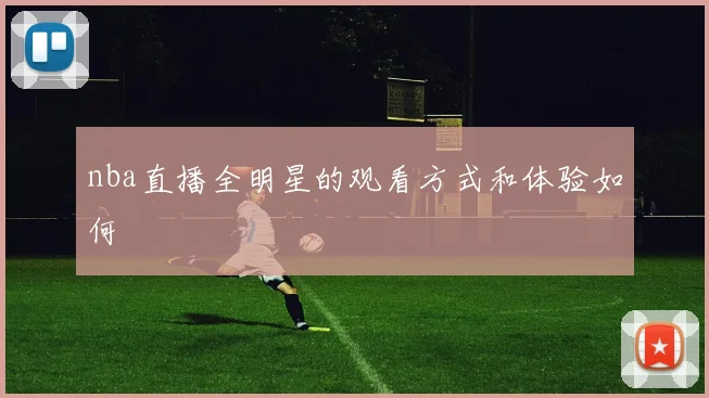 nba直播全明星的观看方式和体验如何