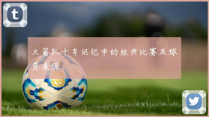 火箭队十年记忆中的经典比赛及球员表现