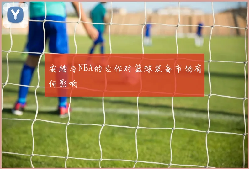 安踏与NBA的合作对篮球装备市场有何影响